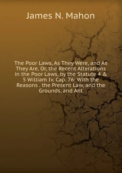 Обложка книги The Poor Laws, As They Were, and As They Are, Or, the Recent Alterations in the Poor Laws, by the Statute 4 . 5 William Iv. Cap. 76: With the Reasons . the Present Law, and the Grounds, and Ant, James N. Mahon