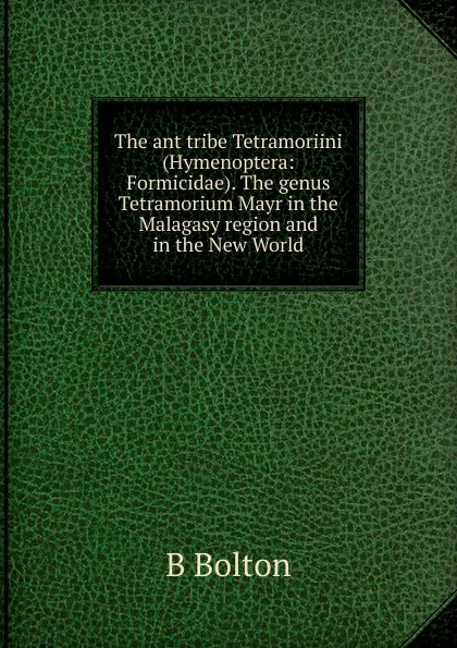 Обложка книги The ant tribe Tetramoriini (Hymenoptera: Formicidae). The genus Tetramorium Mayr in the Malagasy region and in the New World., B Bolton