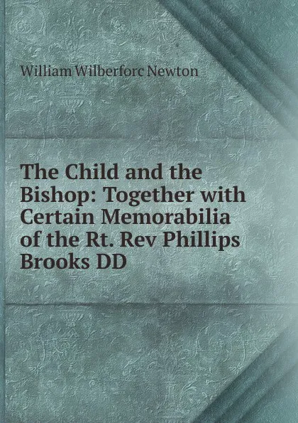 Обложка книги The Child and the Bishop: Together with Certain Memorabilia of the Rt. Rev Phillips Brooks DD, William Wilberforc Newton