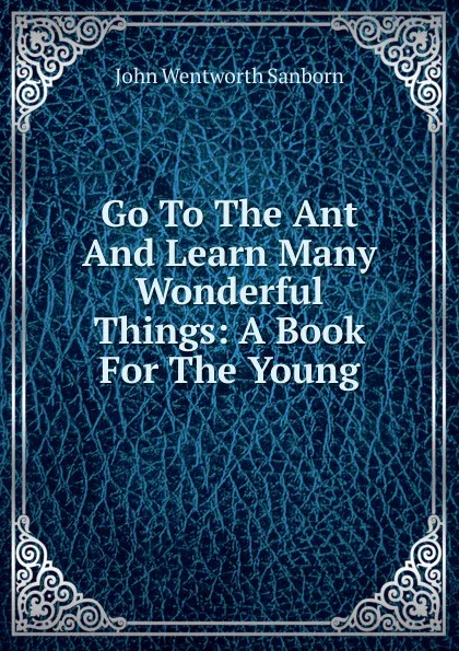 Обложка книги Go To The Ant And Learn Many Wonderful Things: A Book For The Young, John Wentworth Sanborn