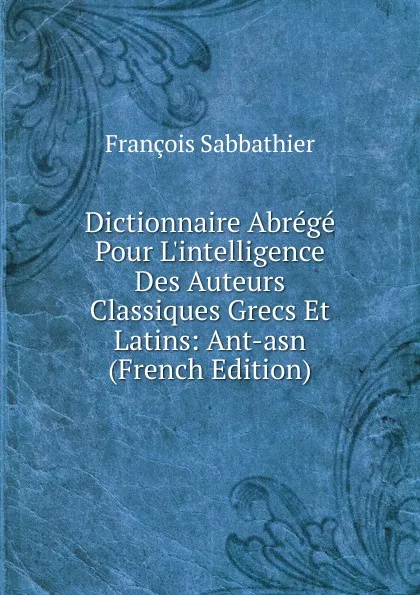 Обложка книги Dictionnaire Abrege Pour L.intelligence Des Auteurs Classiques Grecs Et Latins: Ant-asn (French Edition), François Sabbathier