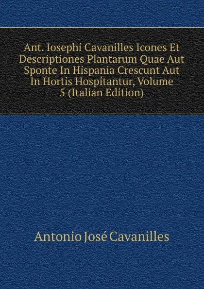 Обложка книги Ant. Iosephi Cavanilles Icones Et Descriptiones Plantarum Quae Aut Sponte In Hispania Crescunt Aut In Hortis Hospitantur, Volume 5 (Italian Edition), Antonio José Cavanilles