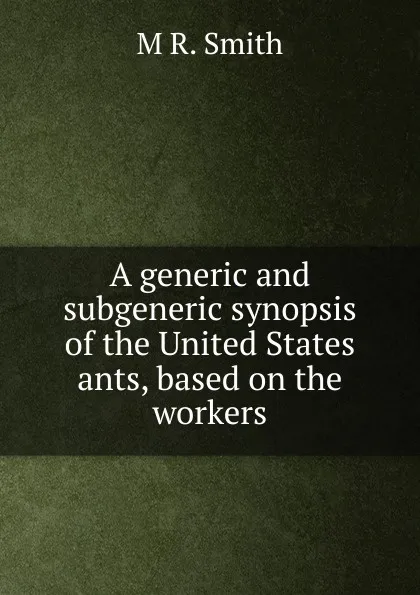 Обложка книги A generic and subgeneric synopsis of the United States ants, based on the workers., M R. Smith