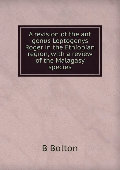 Обложка книги A revision of the ant genus Leptogenys Roger in the Ethiopian region, with a review of the Malagasy species., B Bolton