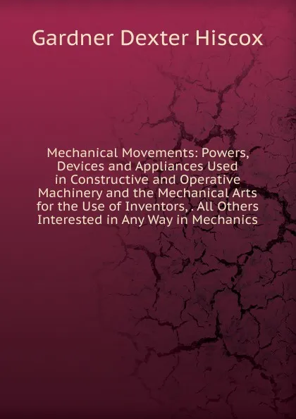 Обложка книги Mechanical Movements: Powers, Devices and Appliances Used in Constructive and Operative Machinery and the Mechanical Arts for the Use of Inventors, . All Others Interested in Any Way in Mechanics, Gardner Dexter Hiscox