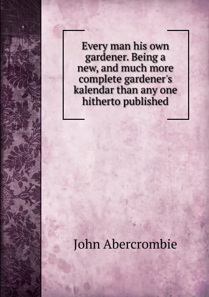 Обложка книги Every man his own gardener. Being a new, and much more complete gardener.s kalendar than any one hitherto published, John Abercrombie