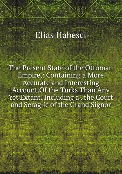 Обложка книги The Present State of the Ottoman Empire,: Containing a More Accurate and Interesting Account.Of the Turks Than Any Yet Extant. Including a . the Court and Seraglic of the Grand Signor., Elias Habesci