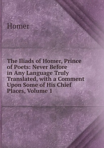 Обложка книги The Iliads of Homer, Prince of Poets: Never Before in Any Language Truly Translated, with a Comment Upon Some of His Chief Places, Volume 1, Homer