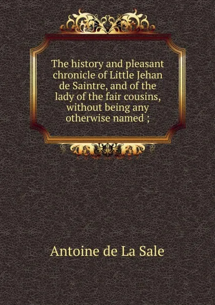 Обложка книги The history and pleasant chronicle of Little Jehan de Saintre, and of the lady of the fair cousins, without being any otherwise named ;, Antoine de La Sale