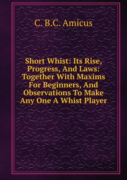 Обложка книги Short Whist: Its Rise, Progress, And Laws: Together With Maxims For Beginners, And Observations To Make Any One A Whist Player, C. B.C. Amicus