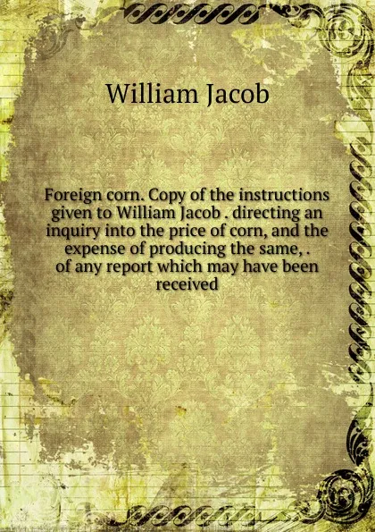 Обложка книги Foreign corn. Copy of the instructions given to William Jacob . directing an inquiry into the price of corn, and the expense of producing the same, . of any report which may have been received, William Jacob