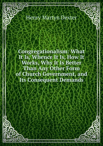 Обложка книги Congregationalism: What It Is, Whence It Is, How It Works, Why It Is Better Than Any Other Form of Church Government, and Its Consequent Demands, Henry Martyn Dexter