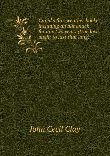 Обложка книги Cupid.s fair-weather booke: including an almanack for any two years (true love ought to last that long), John Cecil Clay