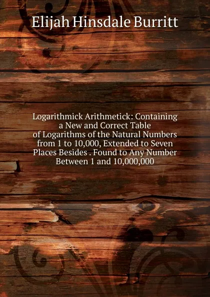 Обложка книги Logarithmick Arithmetick: Containing a New and Correct Table of Logarithms of the Natural Numbers from 1 to 10,000, Extended to Seven Places Besides . Found to Any Number Between 1 and 10,000,000, Elijah Hinsdale Burritt