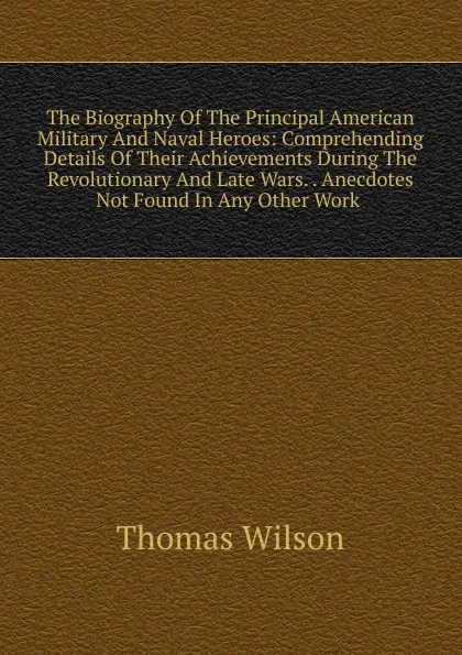 Обложка книги The Biography Of The Principal American Military And Naval Heroes: Comprehending Details Of Their Achievements During The Revolutionary And Late Wars. . Anecdotes Not Found In Any Other Work ., Thomas Wilson