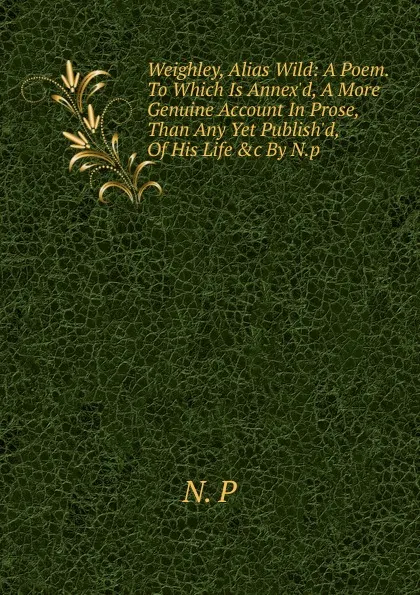 Обложка книги Weighley, Alias Wild: A Poem. To Which Is Annex.d, A More Genuine Account In Prose, Than Any Yet Publish.d, Of His Life .c By N.p., N. P