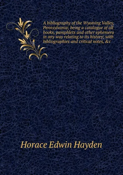 Обложка книги A bibliography of the Wyoming Valley, Pennsylvania; being a catalogue of all books, pamphlets and other ephemera in any way relating to its history; with bibliographies and critical notes, .c, Horace Edwin Hayden