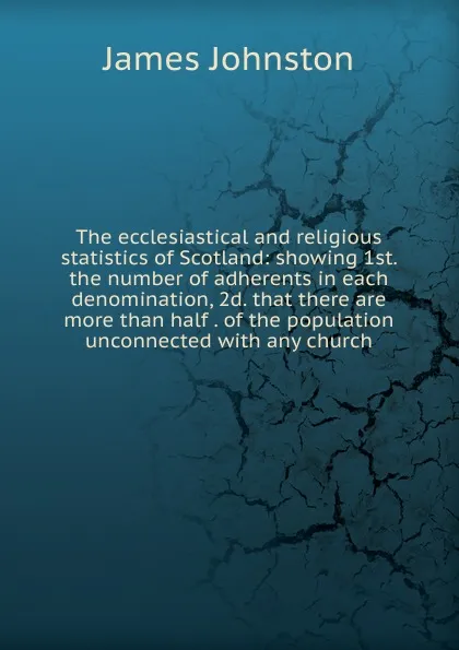 Обложка книги The ecclesiastical and religious statistics of Scotland: showing 1st. the number of adherents in each denomination, 2d. that there are more than half . of the population unconnected with any church, James Johnston