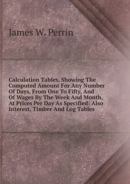 Обложка книги Calculation Tables, Showing The Computed Amount For Any Number Of Days, From One To Fifty, And Of Wages By The Week And Month, At Prices Per Day As Specified: Also Interest, Timber And Log Tables ., James W. Perrin