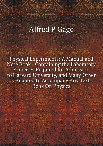 Обложка книги Physical Experiments: A Manual and Note Book : Containing the Laboratory Exercises Required for Admission to Harvard University, and Many Other . Adapted to Accompany Any Text Book On Physics, Alfred P Gage