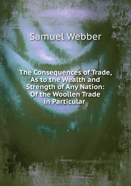 Обложка книги The Consequences of Trade, As to the Wealth and Strength of Any Nation: Of the Woollen Trade in Particular ., Samuel Webber