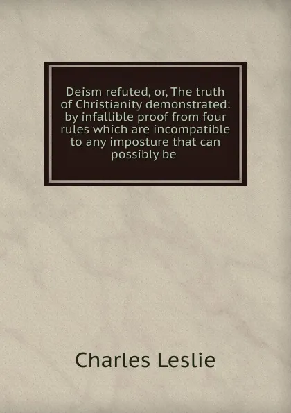 Обложка книги Deism refuted, or, The truth of Christianity demonstrated: by infallible proof from four rules which are incompatible to any imposture that can possibly be ., Charles Leslie