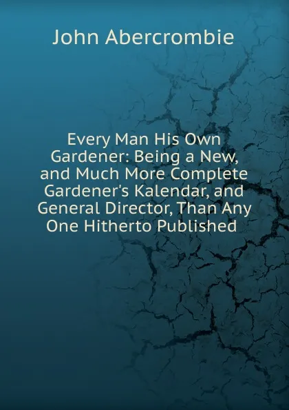 Обложка книги Every Man His Own Gardener: Being a New, and Much More Complete Gardener.s Kalendar, and General Director, Than Any One Hitherto Published ., John Abercrombie