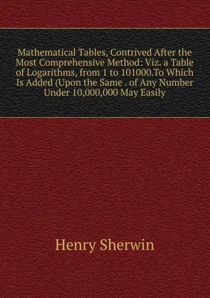 Обложка книги Mathematical Tables, Contrived After the Most Comprehensive Method: Viz. a Table of Logarithms, from 1 to 101000.To Which Is Added (Upon the Same . of Any Number Under 10,000,000 May Easily, Henry Sherwin