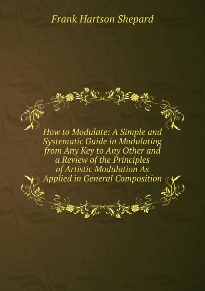 Обложка книги How to Modulate: A Simple and Systematic Guide in Modulating from Any Key to Any Other and a Review of the Principles of Artistic Modulation As Applied in General Composition, Frank Hartson Shepard