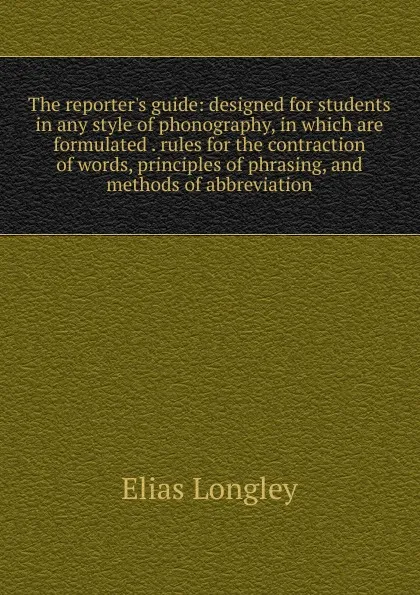 Обложка книги The reporter.s guide: designed for students in any style of phonography, in which are formulated . rules for the contraction of words, principles of phrasing, and methods of abbreviation, Elias Longley