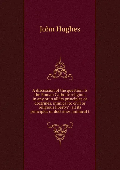 Обложка книги A discussion of the question, Is the Roman Catholic religion, in any or in all its principles or doctrines, inimical to civil or religious liberty. . all its principles or doctrines, inimical t, John Hughes