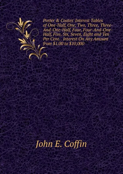 Обложка книги Porter . Coates. Interest Tables of One-Half, One, Two, Three, Three-And-One-Half, Four, Four-And-One-Half, Five, Six, Seven, Eight and Ten Per Cent. . Interest On Any Amount from .1.00 to .10,000, John E. Coffin