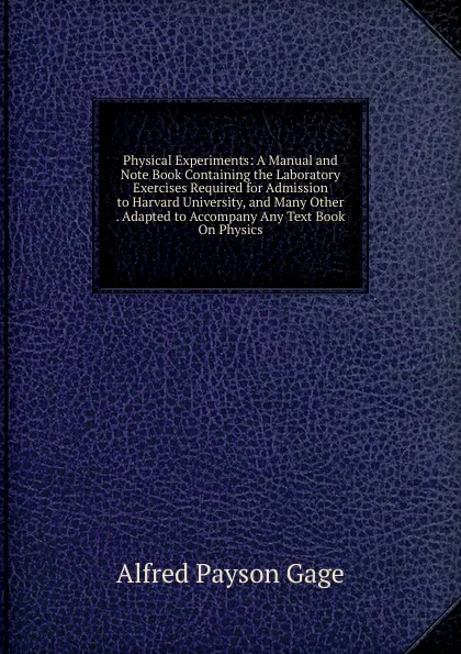 Обложка книги Physical Experiments: A Manual and Note Book Containing the Laboratory Exercises Required for Admission to Harvard University, and Many Other . Adapted to Accompany Any Text Book On Physics, Alfred Payson Gage