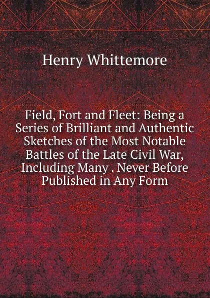 Обложка книги Field, Fort and Fleet: Being a Series of Brilliant and Authentic Sketches of the Most Notable Battles of the Late Civil War,Including Many . Never Before Published in Any Form., Henry Whittemore