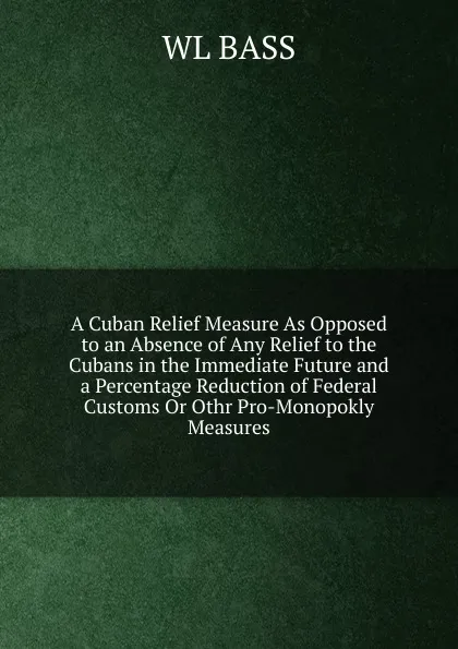 Обложка книги A Cuban Relief Measure As Opposed to an Absence of Any Relief to the Cubans in the Immediate Future and a Percentage Reduction of Federal Customs Or Othr Pro-Monopokly Measures, WL BASS