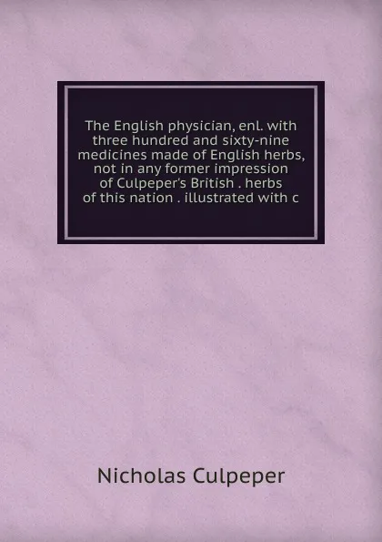 Обложка книги The English physician, enl. with three hundred and sixty-nine medicines made of English herbs, not in any former impression of Culpeper.s British . herbs of this nation . illustrated with c, Nicholas Culpeper