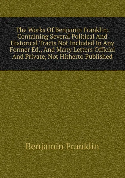 Обложка книги The Works Of Benjamin Franklin: Containing Several Political And Historical Tracts Not Included In Any Former Ed., And Many Letters Official And Private, Not Hitherto Published, B. Franklin