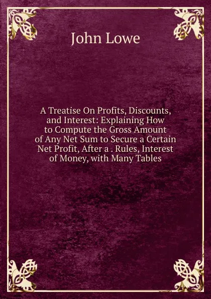 Обложка книги A Treatise On Profits, Discounts, and Interest: Explaining How to Compute the Gross Amount of Any Net Sum to Secure a Certain Net Profit, After a . Rules, Interest of Money, with Many Tables, John Lowe