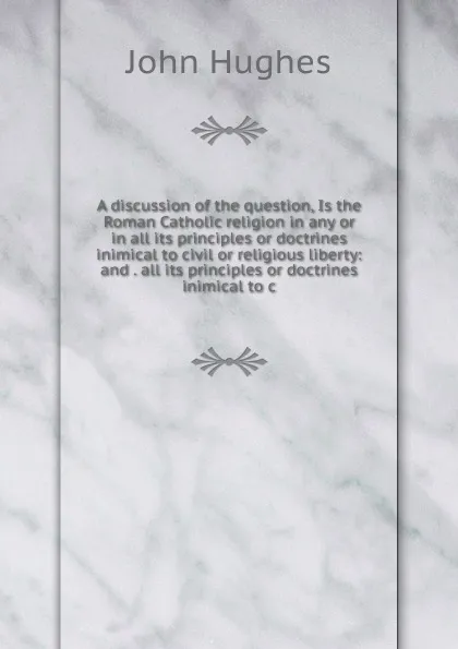 Обложка книги A discussion of the question, Is the Roman Catholic religion in any or in all its principles or doctrines inimical to civil or religious liberty: and . all its principles or doctrines inimical to c, John Hughes