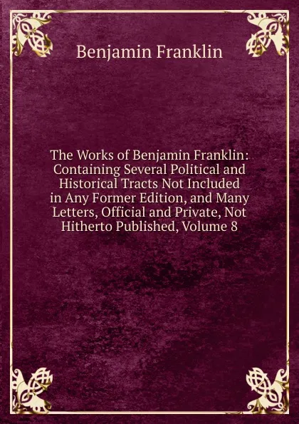 Обложка книги The Works of Benjamin Franklin: Containing Several Political and Historical Tracts Not Included in Any Former Edition, and Many Letters, Official and Private, Not Hitherto Published, Volume 8, B. Franklin