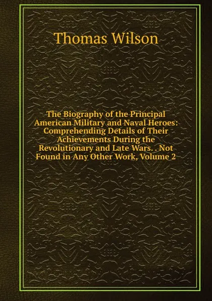 Обложка книги The Biography of the Principal American Military and Naval Heroes: Comprehending Details of Their Achievements During the Revolutionary and Late Wars. . Not Found in Any Other Work, Volume 2, Thomas Wilson