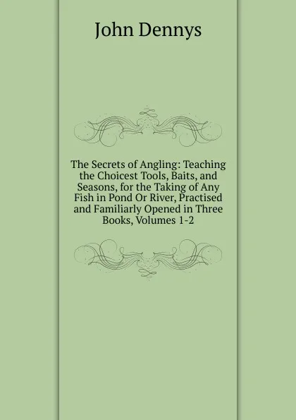 Обложка книги The Secrets of Angling: Teaching the Choicest Tools, Baits, and Seasons, for the Taking of Any Fish in Pond Or River, Practised and Familiarly Opened in Three Books, Volumes 1-2, John Dennys