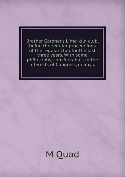 Обложка книги Brother Gardner.s Lime-kiln club, being the regular proceedings of the regular club for the last three years. With some philosophy, considerable . in the interests of Congress, or any d, M Quad