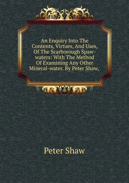 Обложка книги An Enquiry Into The Contents, Virtues, And Uses, Of The Scarborough Spaw-waters: With The Method Of Examining Any Other Mineral-water. By Peter Shaw, ., Peter Shaw