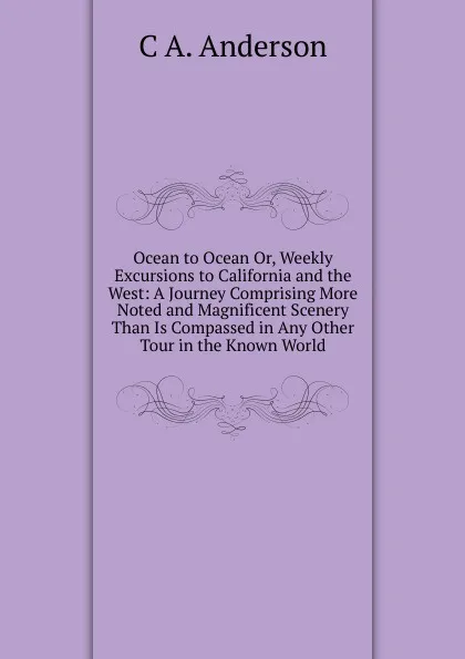 Обложка книги Ocean to Ocean Or, Weekly Excursions to California and the West: A Journey Comprising More Noted and Magnificent Scenery Than Is Compassed in Any Other Tour in the Known World, C A. Anderson