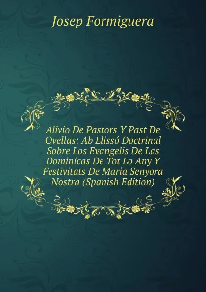 Обложка книги Alivio De Pastors Y Past De Ovellas: Ab Llisso Doctrinal Sobre Los Evangelis De Las Dominicas De Tot Lo Any Y Festivitats De Maria Senyora Nostra (Spanish Edition), Josep Formiguera