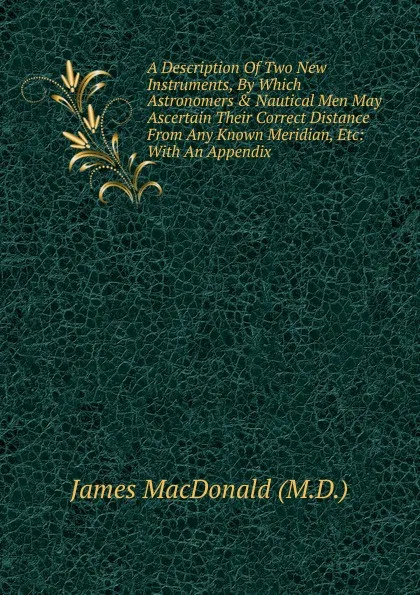 Обложка книги A Description Of Two New Instruments, By Which Astronomers . Nautical Men May Ascertain Their Correct Distance From Any Known Meridian, Etc: With An Appendix, James MacDonald (M.D.)