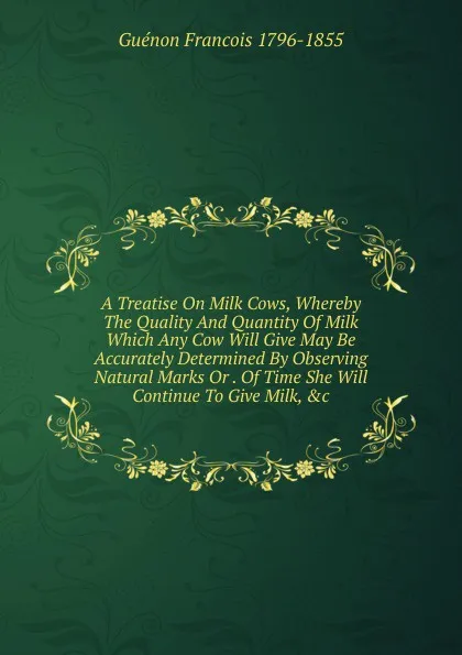 Обложка книги A Treatise On Milk Cows, Whereby The Quality And Quantity Of Milk Which Any Cow Will Give May Be Accurately Determined By Observing Natural Marks Or . Of Time She Will Continue To Give Milk, .c, Guénon Francois 1796-1855