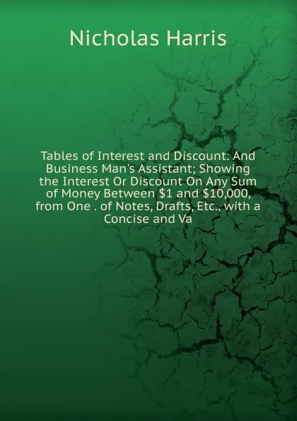 Обложка книги Tables of Interest and Discount: And Business Man.s Assistant; Showing the Interest Or Discount On Any Sum of Money Between .1 and .10,000, from One . of Notes, Drafts, Etc., with a Concise and Va, Nicholas Harris