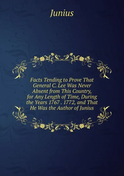 Обложка книги Facts Tending to Prove That General C. Lee Was Never Absent from This Country, for Any Length of Time, During the Years 1767 . 1772, and That He Was the Author of Junius, Junius